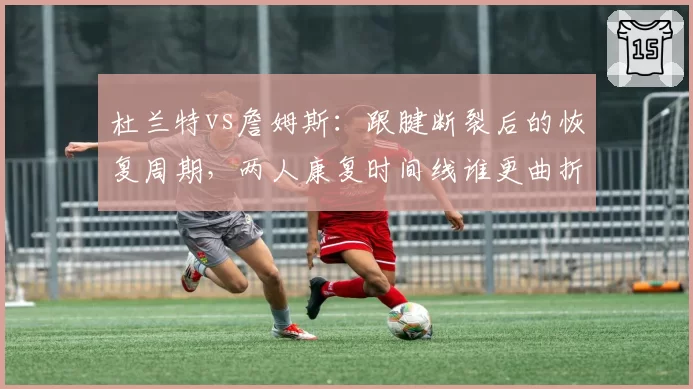 杜兰特vs詹姆斯：跟腱断裂后的恢复周期，两人康复时间线谁更曲折？