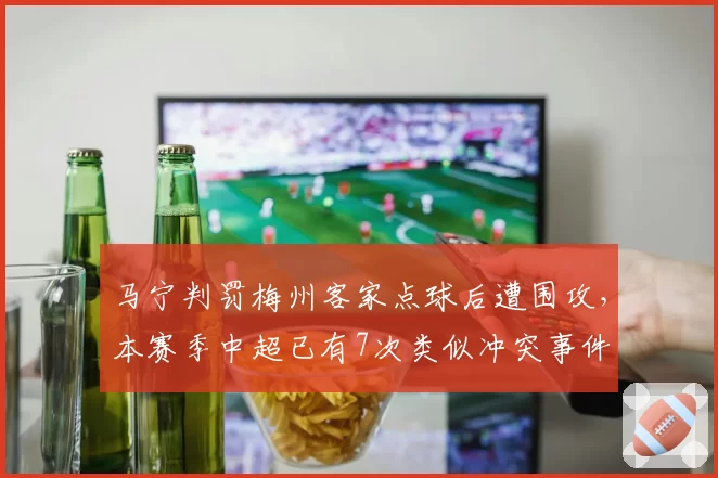 马宁判罚梅州客家点球后遭围攻,本赛季中超已有7次类似冲突事件