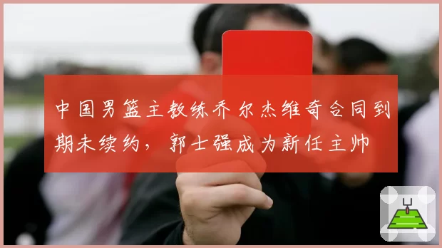 中国男篮主教练乔尔杰维奇合同到期未续约,郭士强成为新任主帅