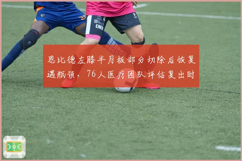 恩比德左膝半月板部分切除后恢复遇瓶颈，76人医疗团队评估复出时间未定