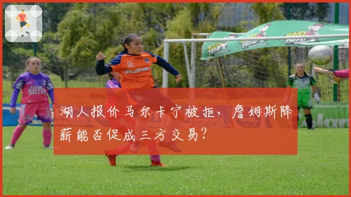 湖人报价马尔卡宁被拒，詹姆斯降薪能否促成三方交易？