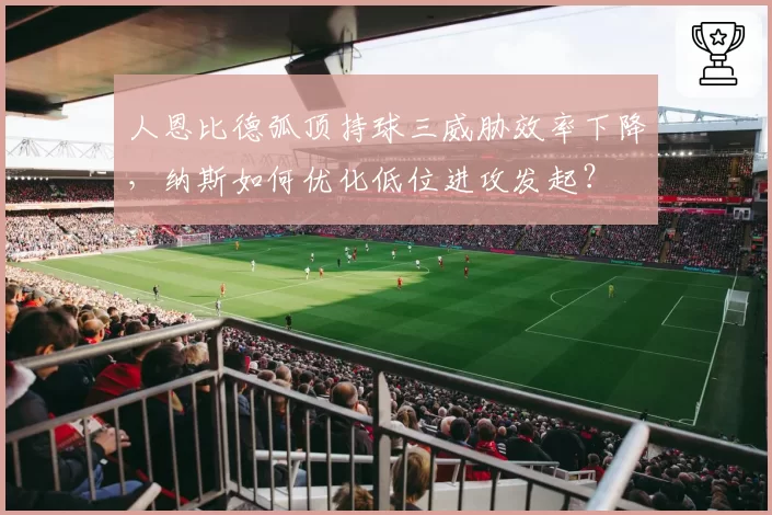 人恩比德弧顶持球三威胁效率下降,纳斯如何优化低位进攻发起?