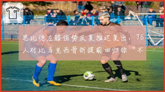 恩比德左膝伤势反复推迟复出，76人对比马克西骨折提前回归称“不同伤情不同逻辑”