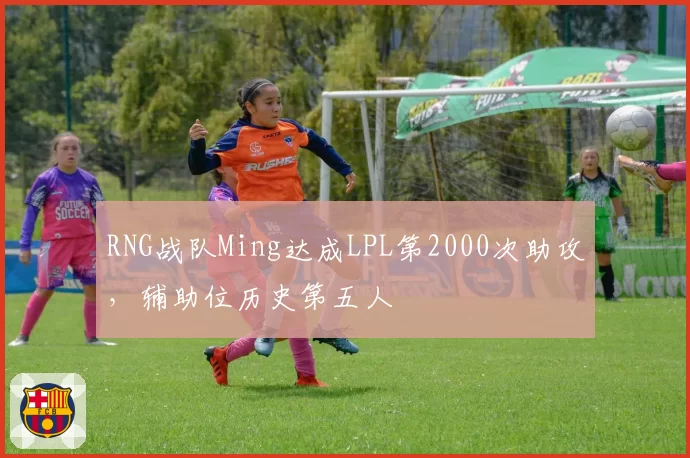 RNG战队Ming达成LPL第2000次助攻,辅助位历史第五人