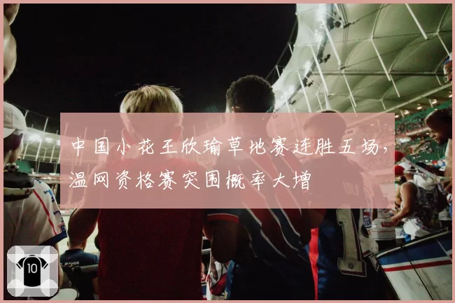 中国小花王欣瑜草地赛连胜五场,温网资格赛突围概率大增