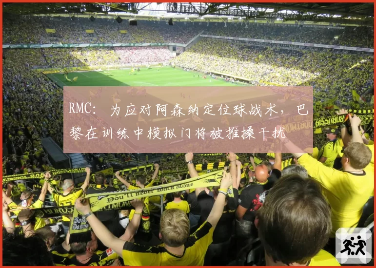 RMC：为应对阿森纳定位球战术，巴黎在训练中模拟门将被推搡干扰