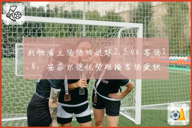 利物浦主场场均进球2.5 vs 客场1.8,安菲尔德优势难掩客场疲软