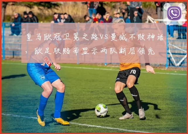 皇马欧冠卫冕之路vs曼城不败神话,欧足联赔率显示两队断层领先