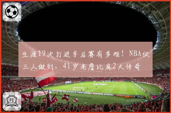 生涯19次打进季后赛有多难!NBA仅三人做到,41岁老詹比肩2大传奇