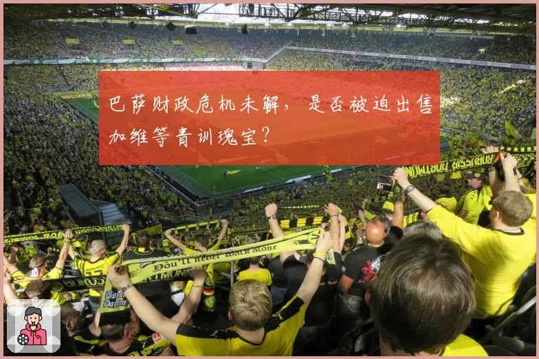 巴萨财政危机未解,是否被迫出售加维等青训瑰宝?