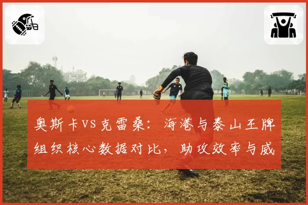 奥斯卡vs克雷桑：海港与泰山王牌组织核心数据对比，助攻效率与威胁传球互为镜像