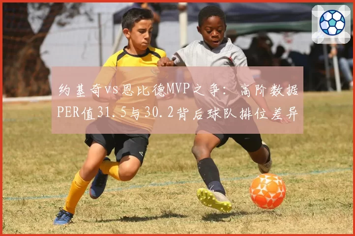 约基奇vs恩比德MVP之争:高阶数据PER值31.5与30.2背后球队排位差异