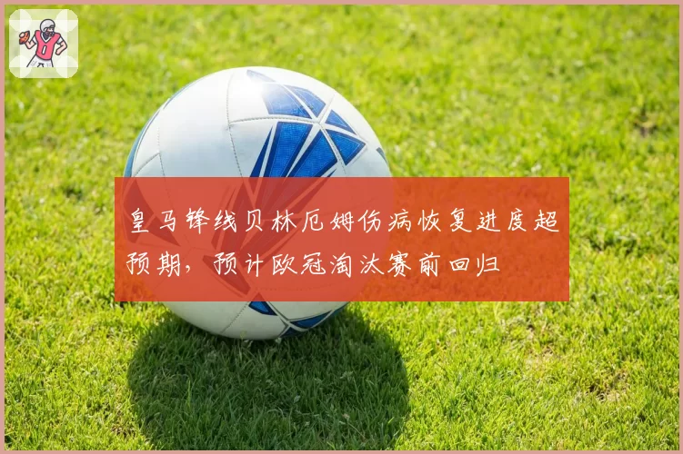 皇马锋线贝林厄姆伤病恢复进度超预期,预计欧冠淘汰赛前回归