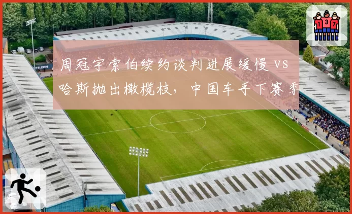 周冠宇索伯续约谈判进展缓慢 vs 哈斯抛出橄榄枝，中国车手下赛季去向成焦点