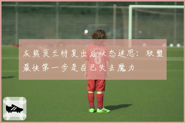 灰熊莫兰特复出后状态迷思:联盟最快第一步是否已失去魔力