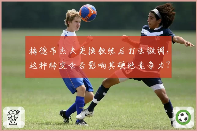梅德韦杰夫更换教练后打法微调，这种转变会否影响其硬地竞争力？