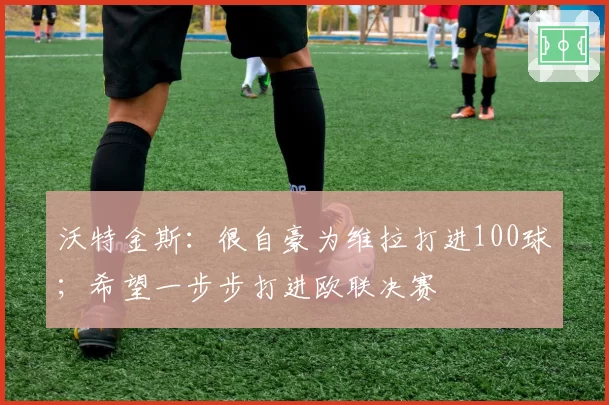 沃特金斯：很自豪为维拉打进100球；希望一步步打进欧联决赛