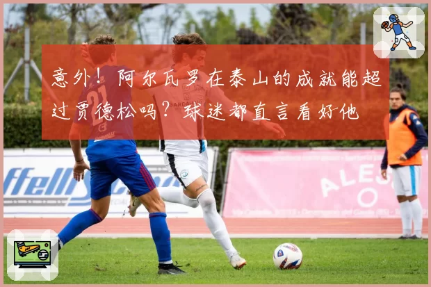 意外！阿尔瓦罗在泰山的成就能超过贾德松吗？球迷都直言看好他