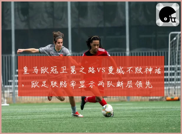 皇马欧冠卫冕之路vs曼城不败神话，欧足联赔率显示两队断层领先
