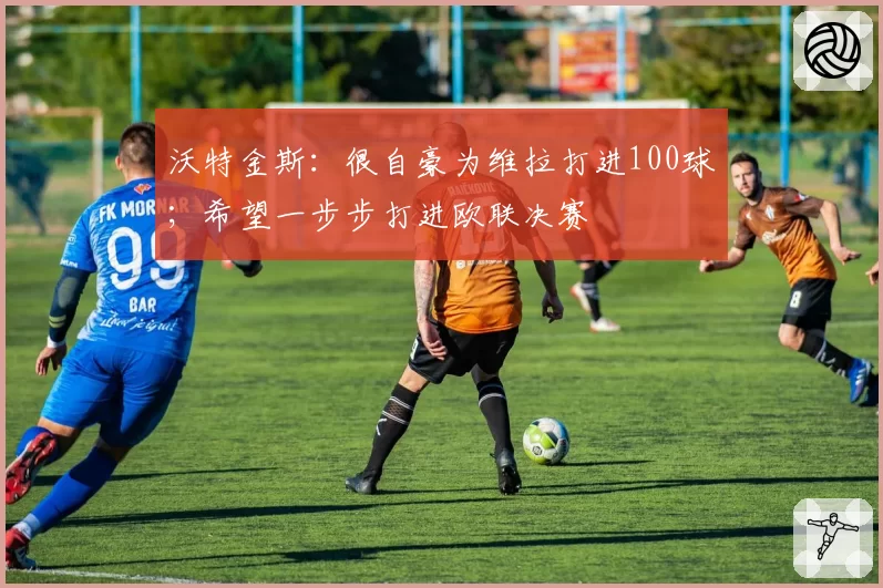 沃特金斯:很自豪为维拉打进100球;希望一步步打进欧联决赛