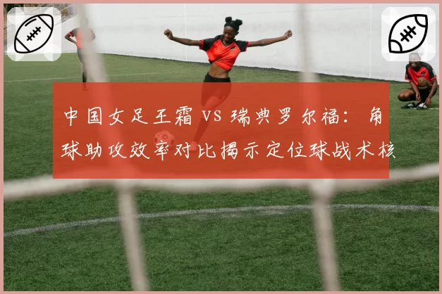中国女足王霜 vs 瑞典罗尔福:角球助攻效率对比揭示定位球战术核心作用