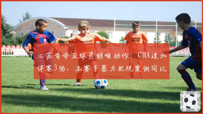江苏肯帝亚球员锁喉动作:CBA追加停赛3场,本赛季暴力犯规案例同比上升40%
