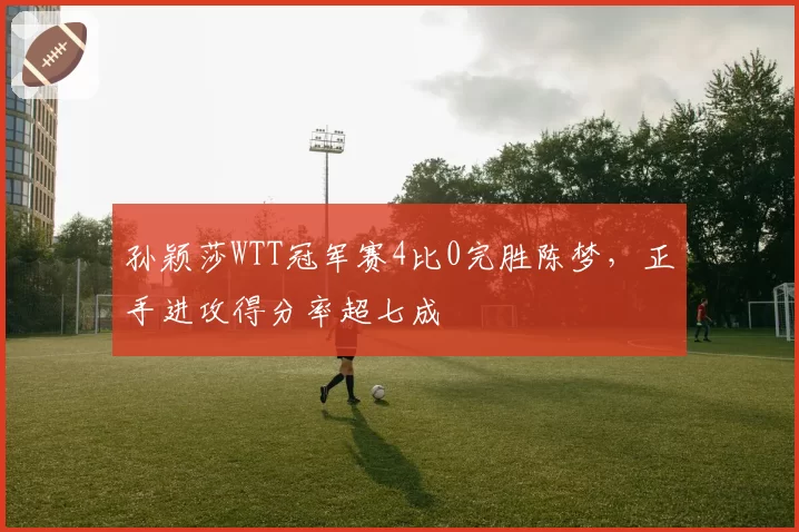 孙颖莎WTT冠军赛4比0完胜陈梦,正手进攻得分率超七成