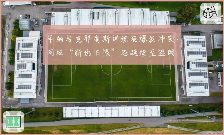 辛纳与克耶高斯训练场爆发冲突,网坛“新仇旧恨”恐延续至温网