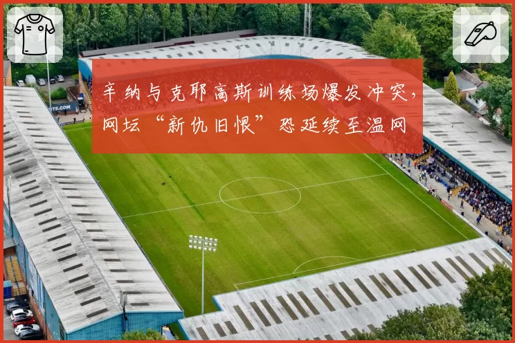 辛纳与克耶高斯训练场爆发冲突,网坛“新仇旧恨”恐延续至温网