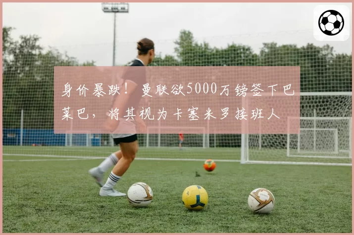 身价暴跌!曼联欲5000万镑签下巴莱巴,将其视为卡塞米罗接班人