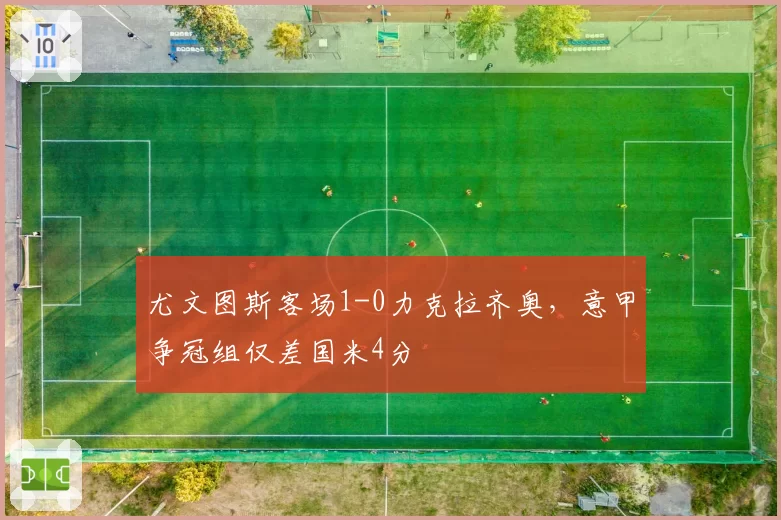 尤文图斯客场1-0力克拉齐奥,意甲争冠组仅差国米4分