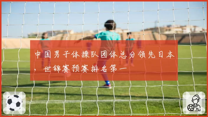 中国男子体操队团体总分领先日本,世锦赛预赛排名第一