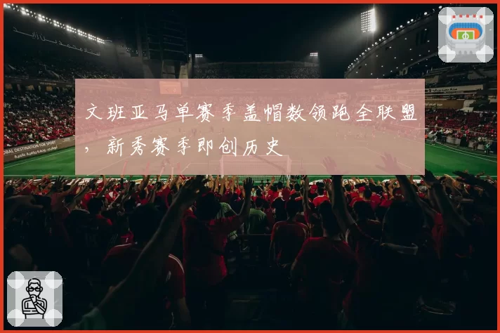 文班亚马单赛季盖帽数领跑全联盟,新秀赛季即创历史