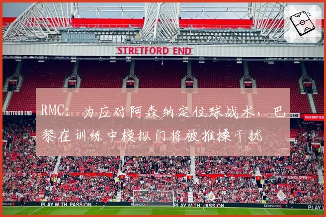 RMC:为应对阿森纳定位球战术,巴黎在训练中模拟门将被推搡干扰