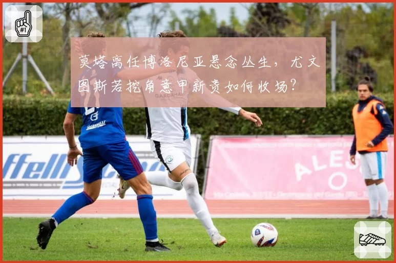 莫塔离任博洛尼亚悬念丛生，尤文图斯若挖角意甲新贵如何收场？