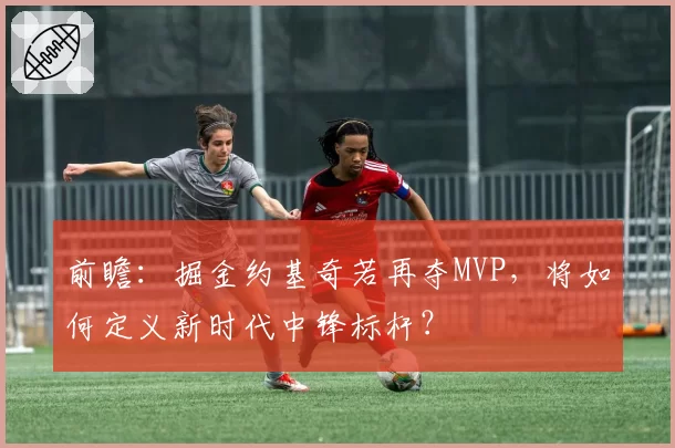 前瞻:掘金约基奇若再夺MVP,将如何定义新时代中锋标杆?