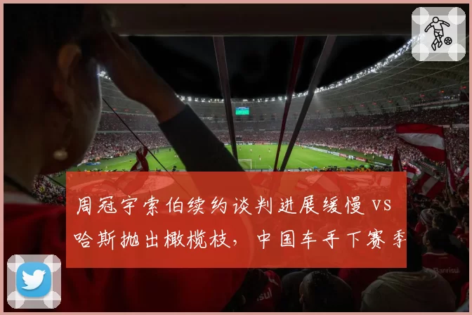 周冠宇索伯续约谈判进展缓慢 vs 哈斯抛出橄榄枝，中国车手下赛季去向成焦点