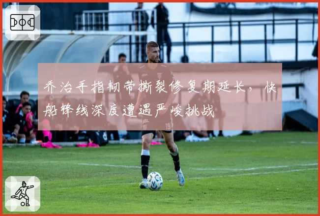 乔治手指韧带撕裂修复期延长,快船锋线深度遭遇严峻挑战