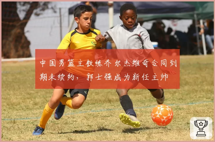 中国男篮主教练乔尔杰维奇合同到期未续约，郭士强成为新任主帅