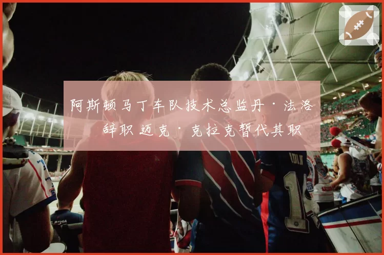 阿斯顿马丁车队技术总监丹·法洛斯辞职 迈克·克拉克暂代其职