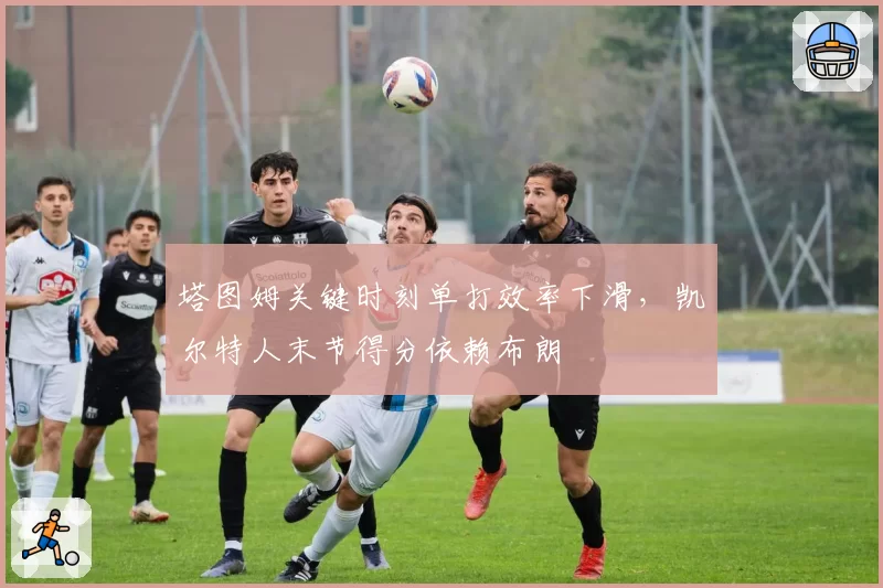 塔图姆关键时刻单打效率下滑，凯尔特人末节得分依赖布朗