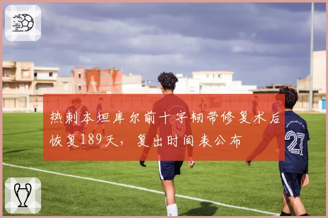 热刺本坦库尔前十字韧带修复术后恢复189天,复出时间表公布