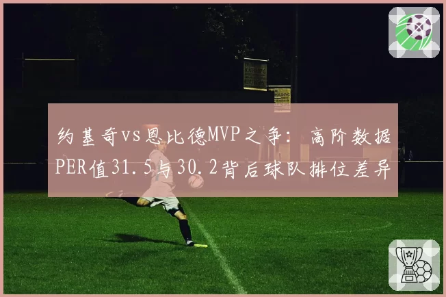 约基奇vs恩比德MVP之争:高阶数据PER值31.5与30.2背后球队排位差异