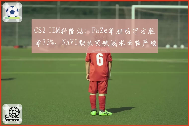 CS2 IEM科隆站：FaZe单狙防守方胜率73%，NAVI默认突破战术面临严峻考验