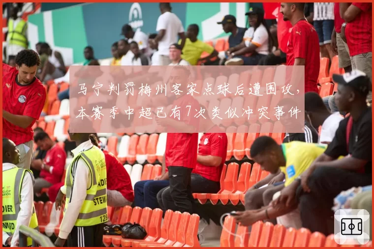 马宁判罚梅州客家点球后遭围攻,本赛季中超已有7次类似冲突事件