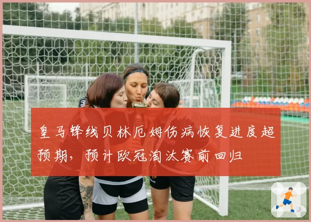 皇马锋线贝林厄姆伤病恢复进度超预期,预计欧冠淘汰赛前回归