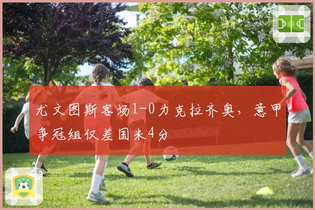 尤文图斯客场1-0力克拉齐奥，意甲争冠组仅差国米4分