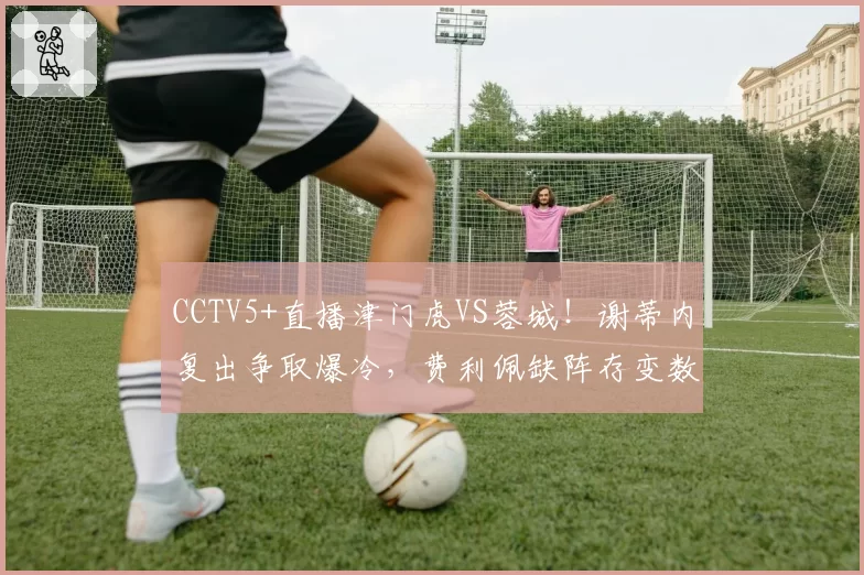 CCTV5+直播津门虎VS蓉城!谢蒂内复出争取爆冷,费利佩缺阵存变数