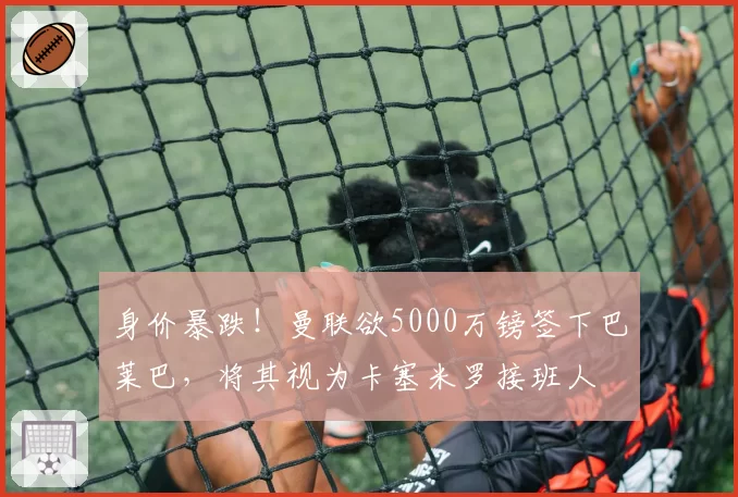 身价暴跌！曼联欲5000万镑签下巴莱巴，将其视为卡塞米罗接班人