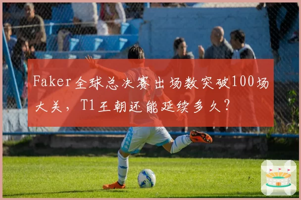 Faker全球总决赛出场数突破100场大关，T1王朝还能延续多久？